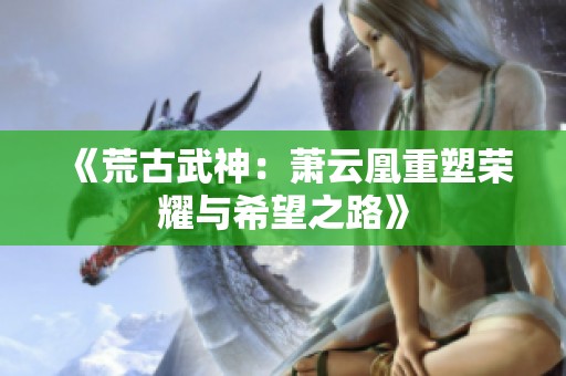 《荒古武神：萧云凰重塑荣耀与希望之路》