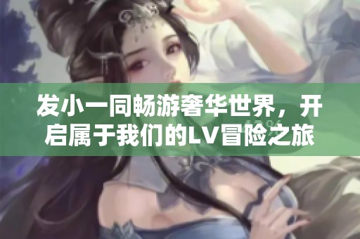 发小一同畅游奢华世界，开启属于我们的LV冒险之旅