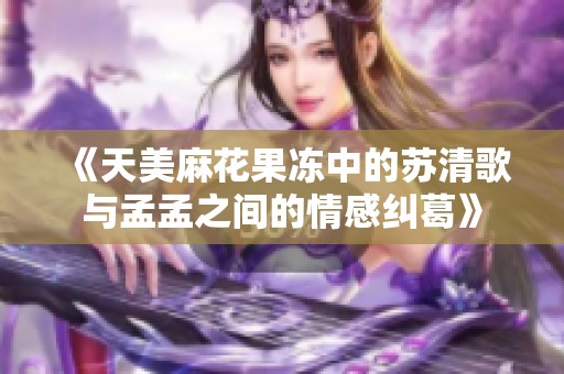 《天美麻花果冻中的苏清歌与孟孟之间的情感纠葛》