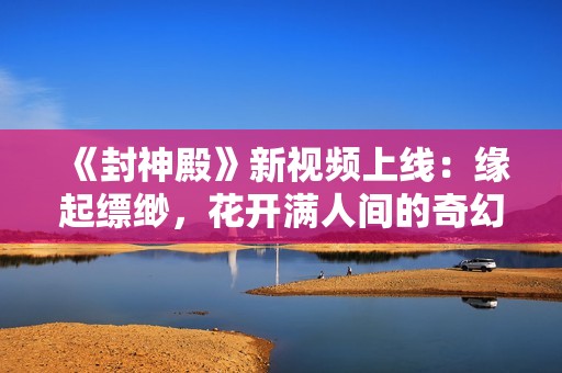 《封神殿》新视频上线：缘起缥缈，花开满人间的奇幻旅程