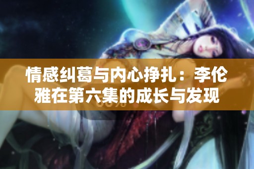 情感纠葛与内心挣扎：李伦雅在第六集的成长与发现