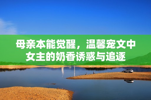 母亲本能觉醒，温馨宠文中女主的奶香诱惑与追逐