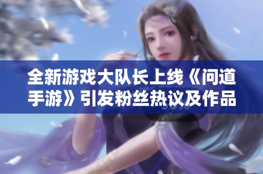 全新游戏大队长上线《问道手游》引发粉丝热议及作品讨论