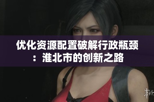 优化资源配置破解行政瓶颈：淮北市的创新之路