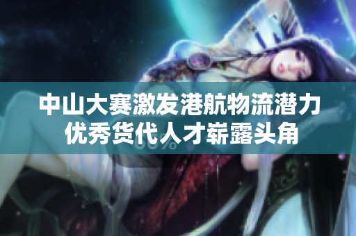 中山大赛激发港航物流潜力 优秀货代人才崭露头角