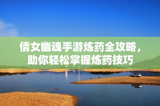 倩女幽魂手游炼药全攻略，助你轻松掌握炼药技巧