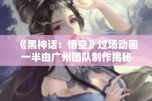 《黑神话：悟空》过场动画一半由广州团队制作揭秘