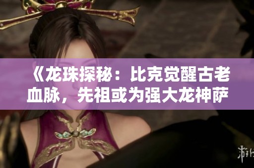 《龙珠探秘：比克觉醒古老血脉，先祖或为强大龙神萨拉玛》