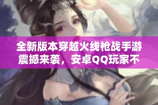 全新版本穿越火线枪战手游震撼来袭，安卓QQ玩家不可错过！