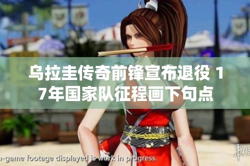乌拉圭传奇前锋宣布退役 17年国家队征程画下句点