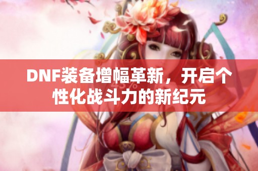 DNF装备增幅革新，开启个性化战斗力的新纪元