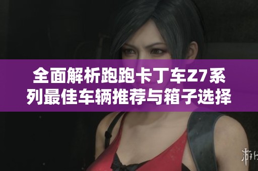 全面解析跑跑卡丁车Z7系列最佳车辆推荐与箱子选择指南