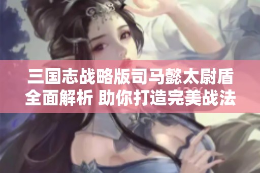 三国志战略版司马懿太尉盾全面解析 助你打造完美战法组合