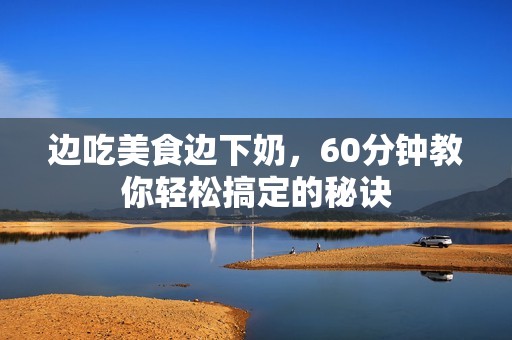 边吃美食边下奶，60分钟教你轻松搞定的秘诀