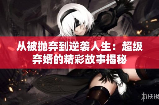 从被抛弃到逆袭人生：超级弃婿的精彩故事揭秘