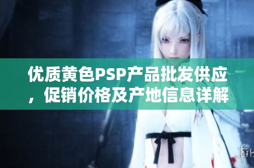 优质黄色PSP产品批发供应，促销价格及产地信息详解