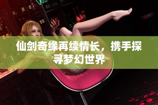 仙剑奇缘再续情长，携手探寻梦幻世界