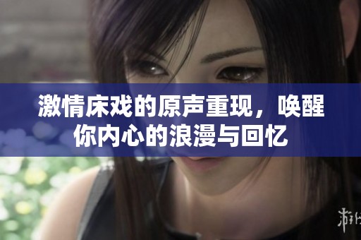 激情床戏的原声重现，唤醒你内心的浪漫与回忆