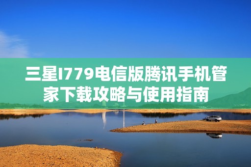 三星I779电信版腾讯手机管家下载攻略与使用指南