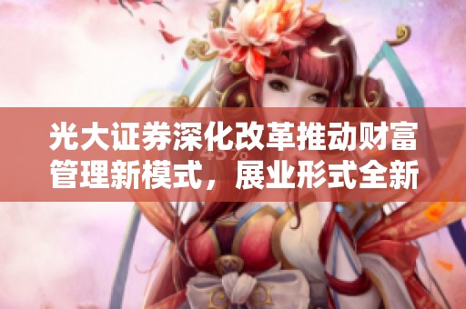 光大证券深化改革推动财富管理新模式，展业形式全新升级