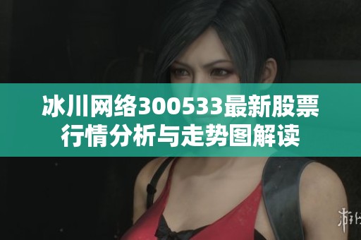 冰川网络300533最新股票行情分析与走势图解读