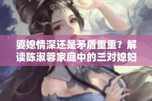 婆媳情深还是矛盾重重？解读陈淑蓉家庭中的三对媳妇关系
