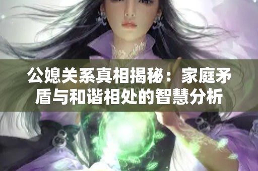 公媳关系真相揭秘：家庭矛盾与和谐相处的智慧分析