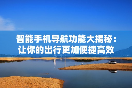 智能手机导航功能大揭秘：让你的出行更加便捷高效