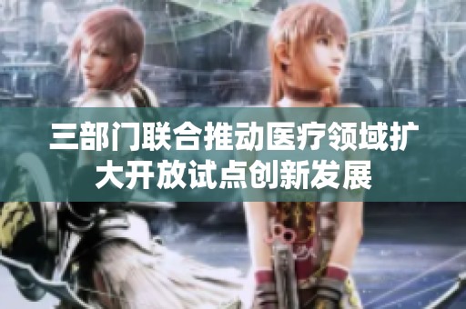 三部门联合推动医疗领域扩大开放试点创新发展