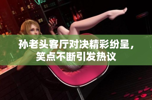 孙老头客厅对决精彩纷呈，笑点不断引发热议