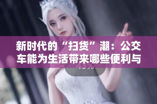 新时代的“扫货”潮：公交车能为生活带来哪些便利与变化