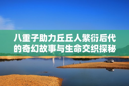 八重子助力丘丘人繁衍后代的奇幻故事与生命交织探秘