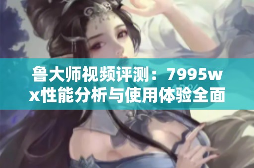 鲁大师视频评测：7995wx性能分析与使用体验全面解析