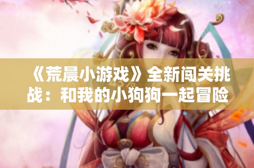 《荒晨小游戏》全新闯关挑战：和我的小狗狗一起冒险旅程