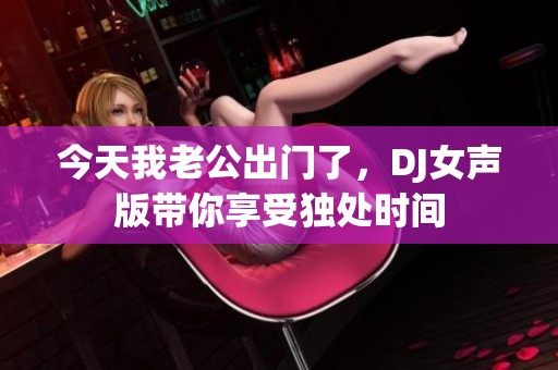 今天我老公出门了，DJ女声版带你享受独处时间
