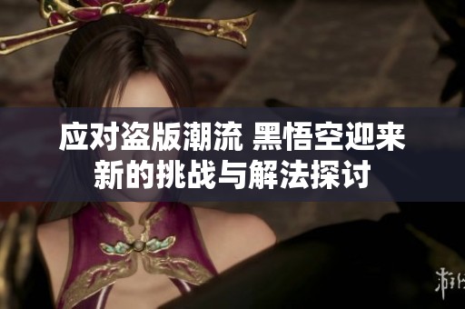 应对盗版潮流 黑悟空迎来新的挑战与解法探讨