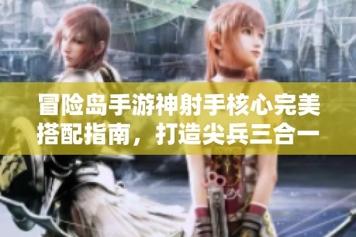 冒险岛手游神射手核心完美搭配指南，打造尖兵三合一角色解析