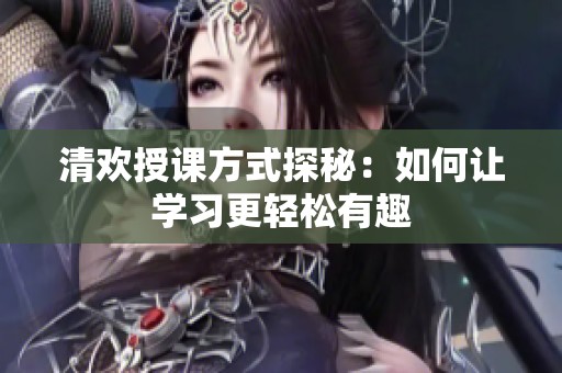 清欢授课方式探秘：如何让学习更轻松有趣