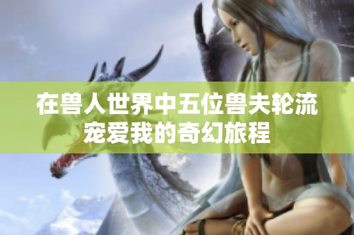 在兽人世界中五位兽夫轮流宠爱我的奇幻旅程