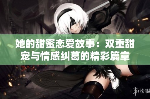 她的甜蜜恋爱故事：双重甜宠与情感纠葛的精彩篇章