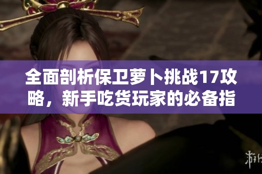 全面剖析保卫萝卜挑战17攻略，新手吃货玩家的必备指南