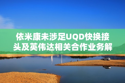 依米康未涉足UQD快换接头及英伟达相关合作业务解读