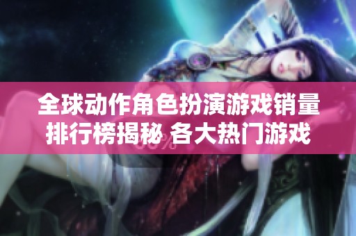 全球动作角色扮演游戏销量排行榜揭秘 各大热门游戏纵横比较