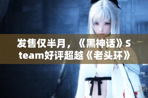 发售仅半月，《黑神话》Steam好评超越《老头环》和《战神4》