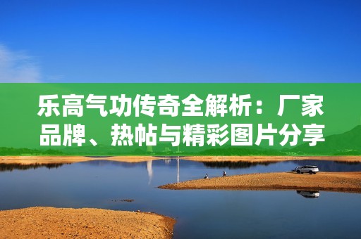 乐高气功传奇全解析：厂家品牌、热帖与精彩图片分享