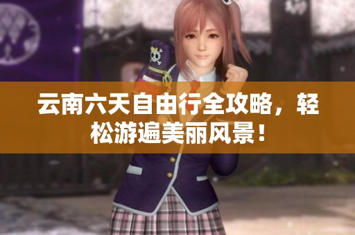云南六天自由行全攻略，轻松游遍美丽风景！