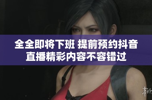 全全即将下班 提前预约抖音直播精彩内容不容错过
