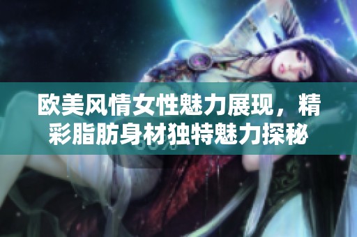 欧美风情女性魅力展现，精彩脂肪身材独特魅力探秘
