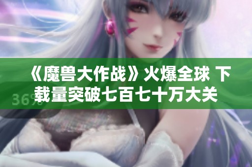 《魔兽大作战》火爆全球 下载量突破七百七十万大关