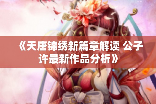 《天唐锦绣新篇章解读 公子许最新作品分析》
